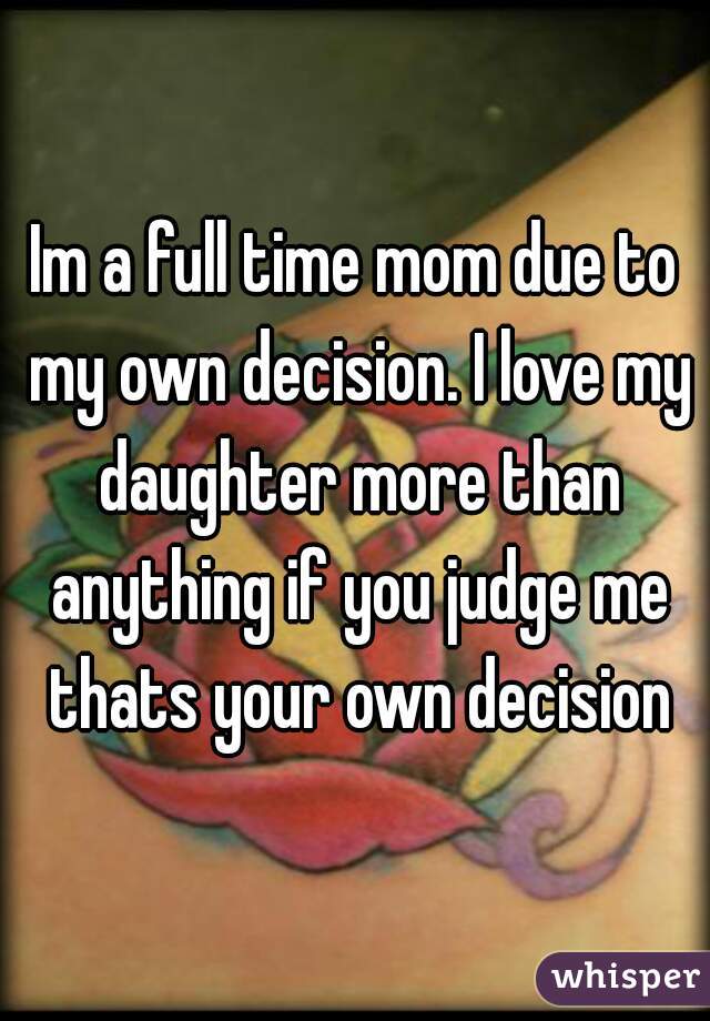 Im a full time mom due to my own decision. I love my daughter more than anything if you judge me thats your own decision