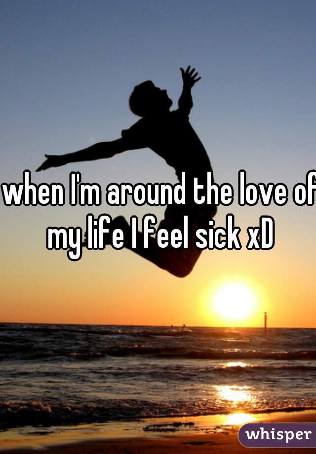 when I'm around the love of my life I feel sick xD 