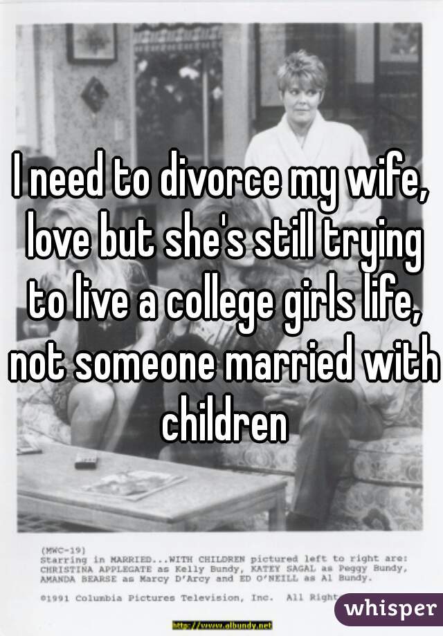 I need to divorce my wife, love but she's still trying to live a college girls life, not someone married with children