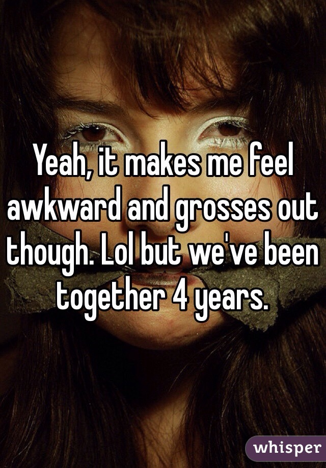 Yeah, it makes me feel awkward and grosses out though. Lol but we've been together 4 years. 