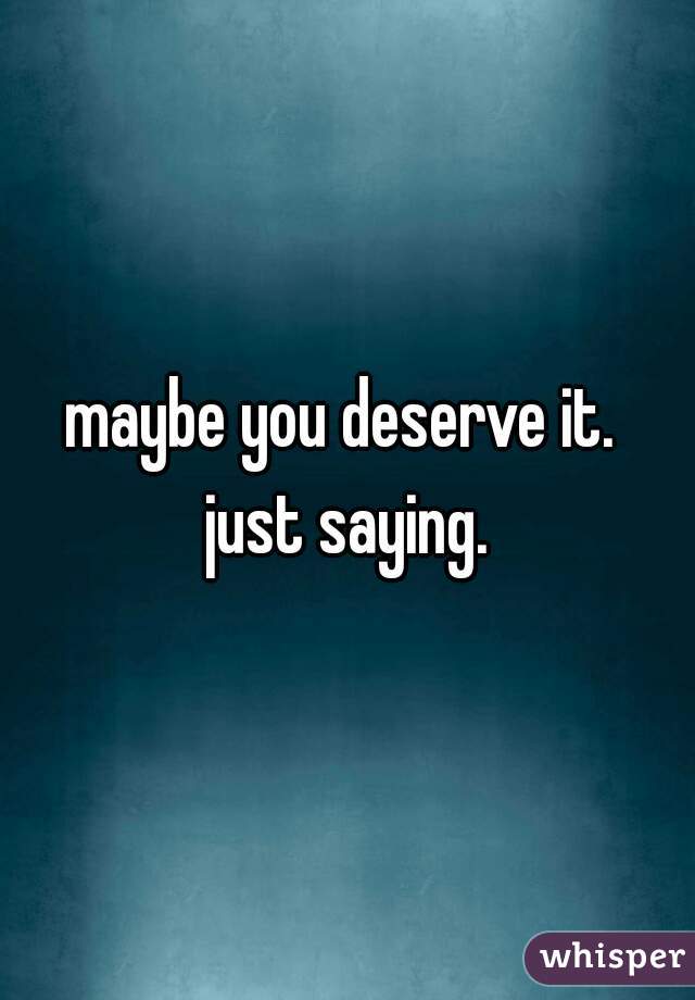 maybe you deserve it. 
just saying.