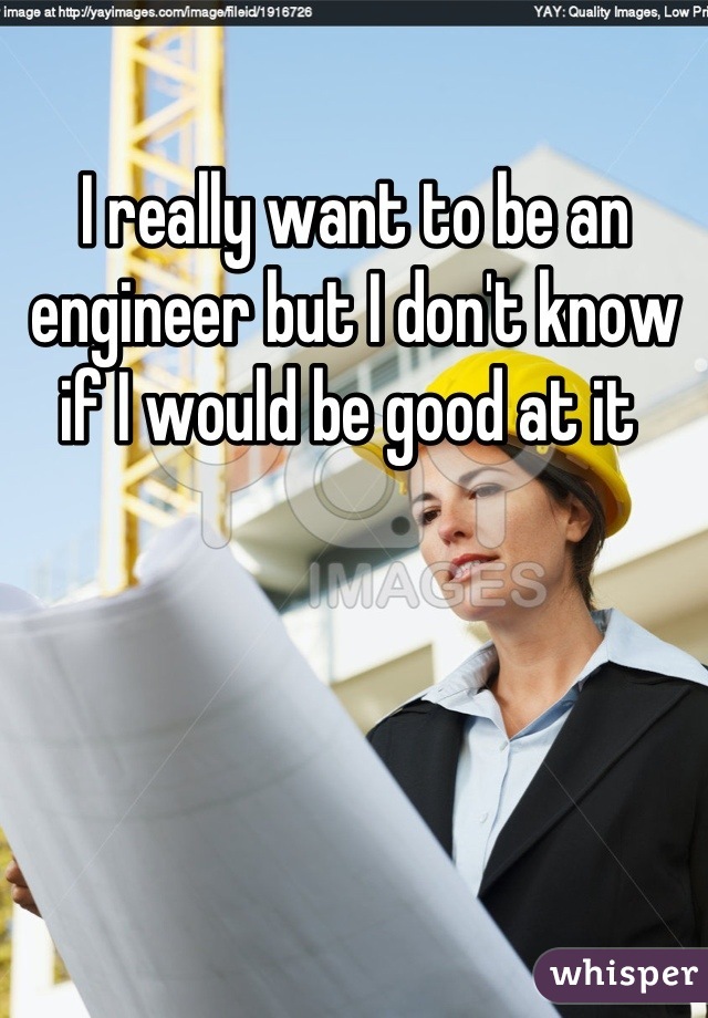 I really want to be an engineer but I don't know if I would be good at it 