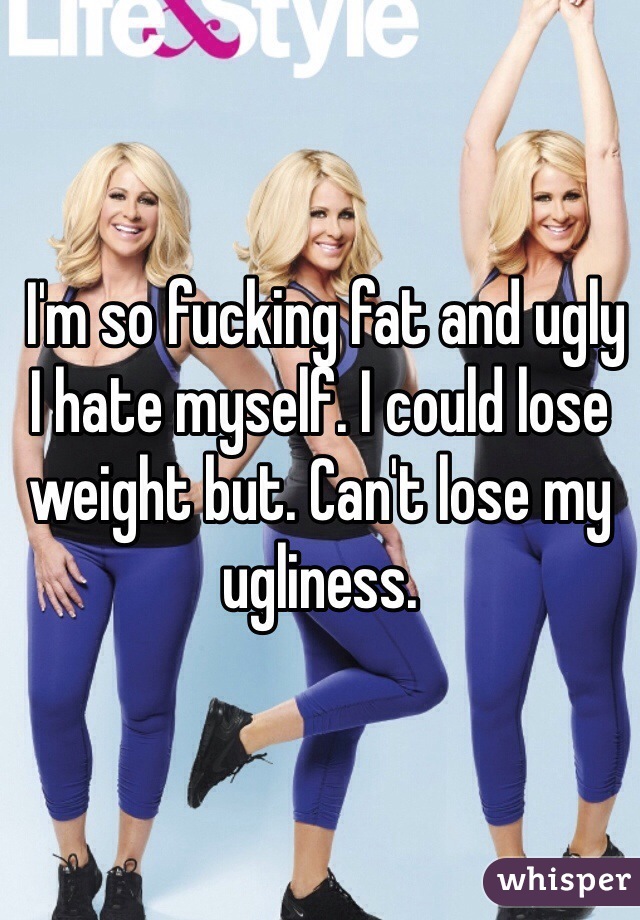 I'm so fucking fat and ugly I hate myself. I could lose weight but. Can't lose my ugliness.