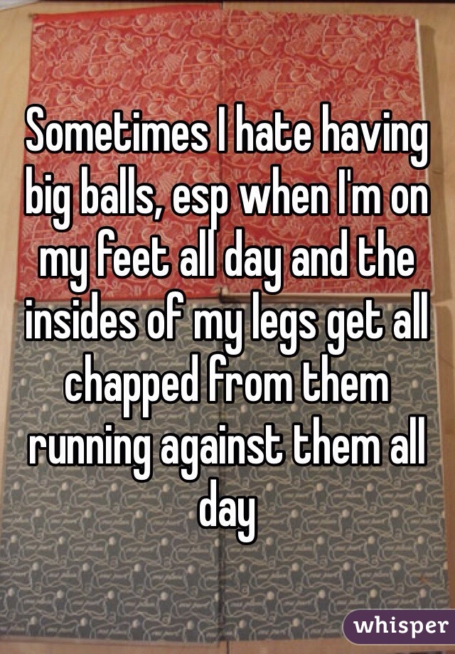 Sometimes I hate having big balls, esp when I'm on my feet all day and the insides of my legs get all chapped from them running against them all day