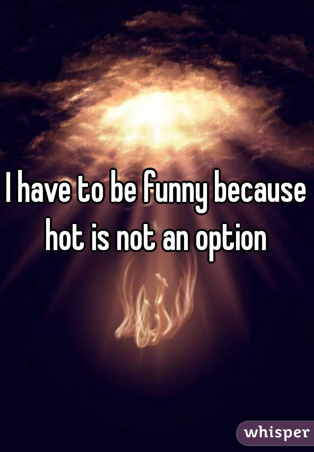 I have to be funny because hot is not an option 