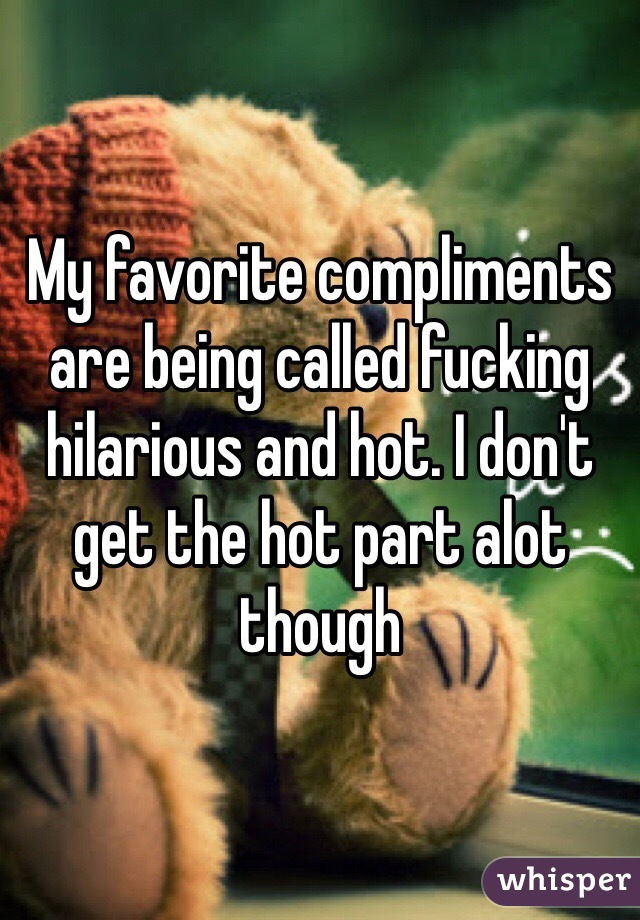 My favorite compliments are being called fucking hilarious and hot. I don't get the hot part alot though 