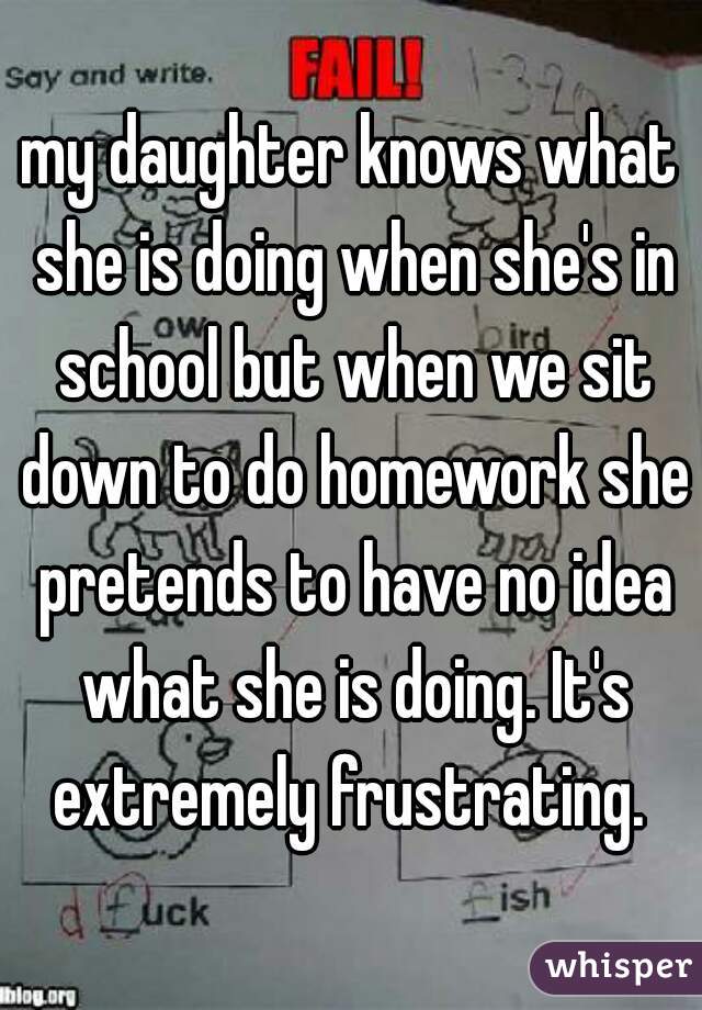 my daughter knows what she is doing when she's in school but when we sit down to do homework she pretends to have no idea what she is doing. It's extremely frustrating. 
