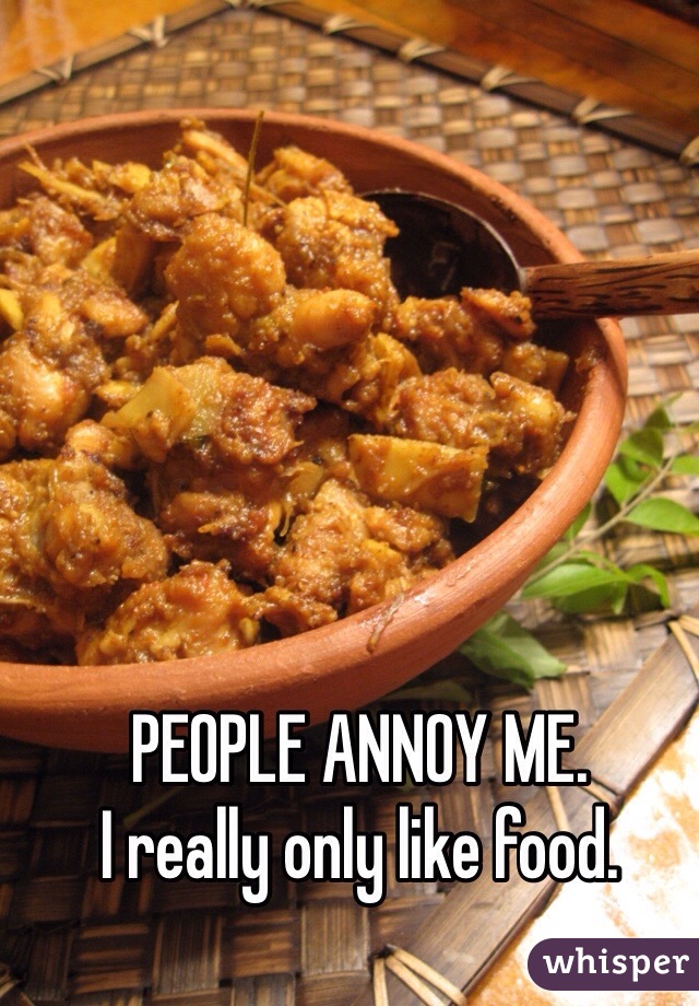 PEOPLE ANNOY ME.
I really only like food.