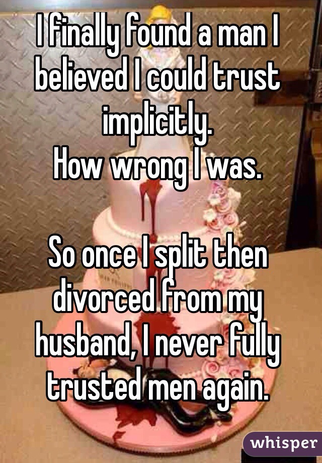 I finally found a man I believed I could trust implicitly. 
How wrong I was.

So once I split then divorced from my husband, I never fully trusted men again. 

