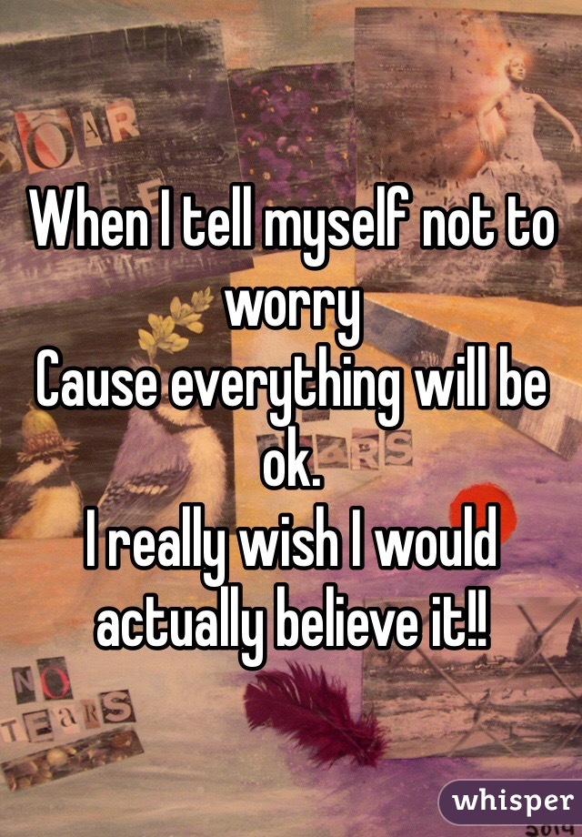 When I tell myself not to worry
Cause everything will be ok.
I really wish I would actually believe it!! 