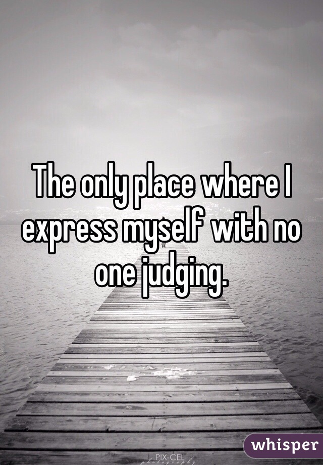 The only place where I express myself with no one judging. 