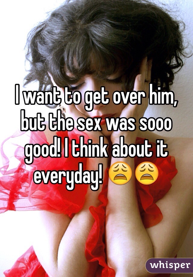 I want to get over him, but the sex was sooo good! I think about it everyday! 😩😩