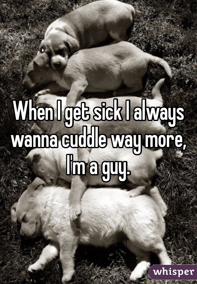 When I get sick I always wanna cuddle way more, I'm a guy. 