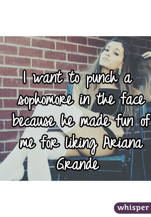 I want to punch a sophomore in the face because he made fun of me for liking Ariana Grande 