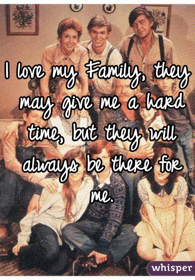 I love my Family, they may give me a hard time, but they will always be there for me.