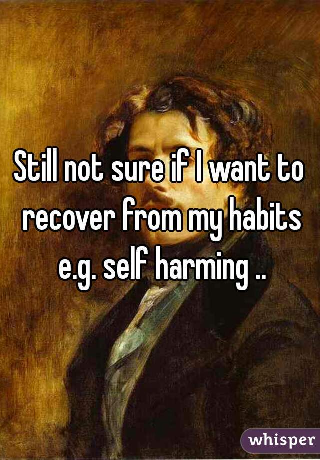 Still not sure if I want to recover from my habits e.g. self harming ..