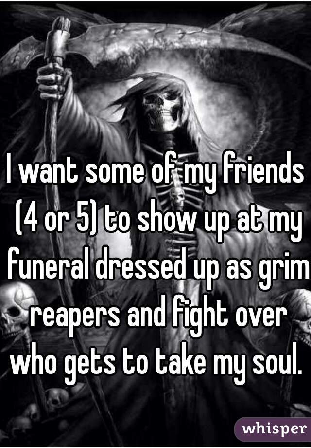 I want some of my friends (4 or 5) to show up at my funeral dressed up as grim reapers and fight over who gets to take my soul. 