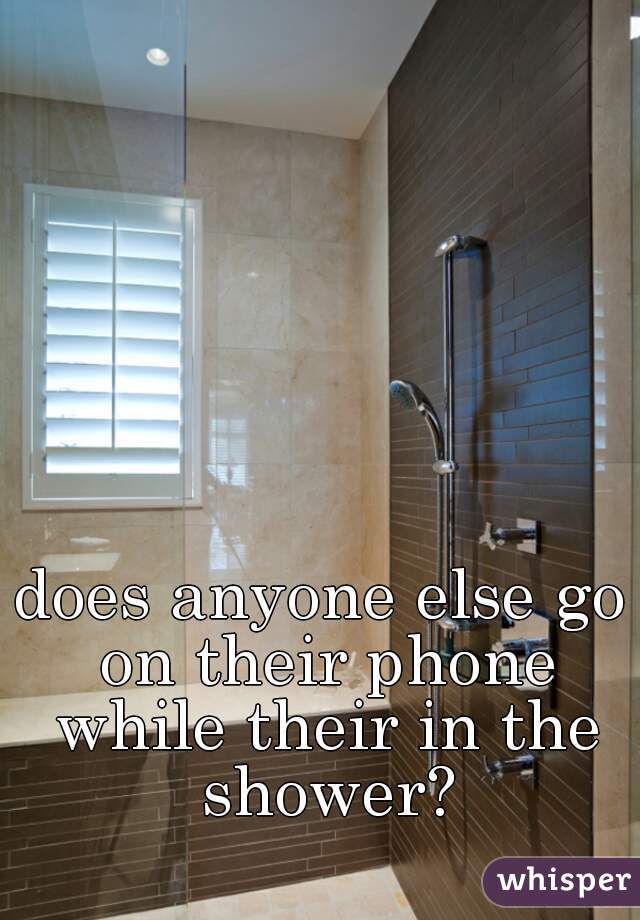 does anyone else go on their phone while their in the shower?