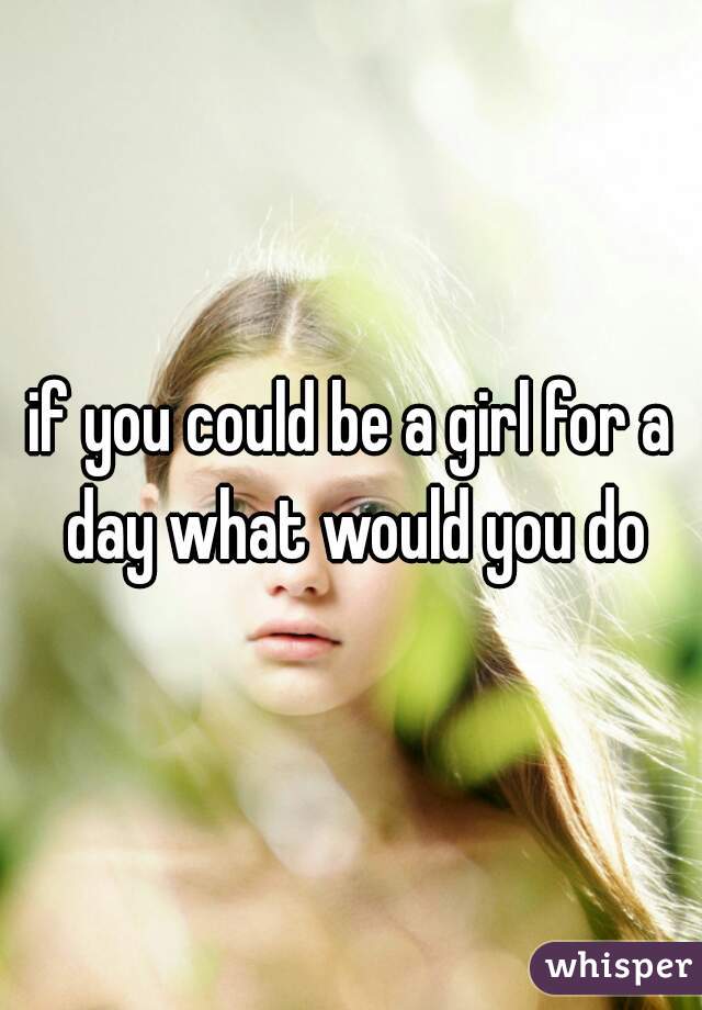 if you could be a girl for a day what would you do