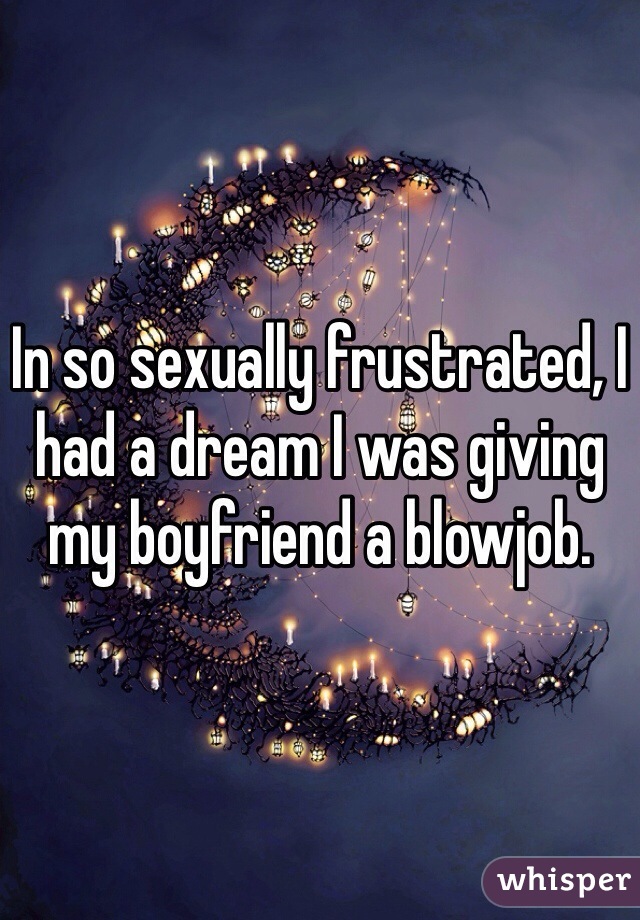 In so sexually frustrated, I had a dream I was giving my boyfriend a blowjob. 