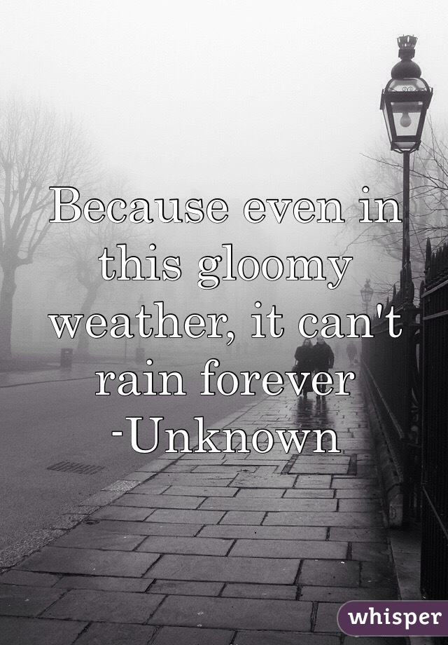 Because even in this gloomy weather, it can't rain forever
-Unknown