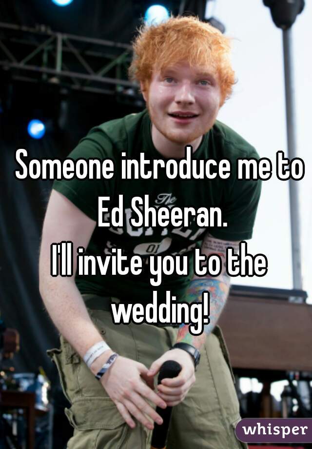 Someone introduce me to Ed Sheeran.






I'll invite you to the wedding! 