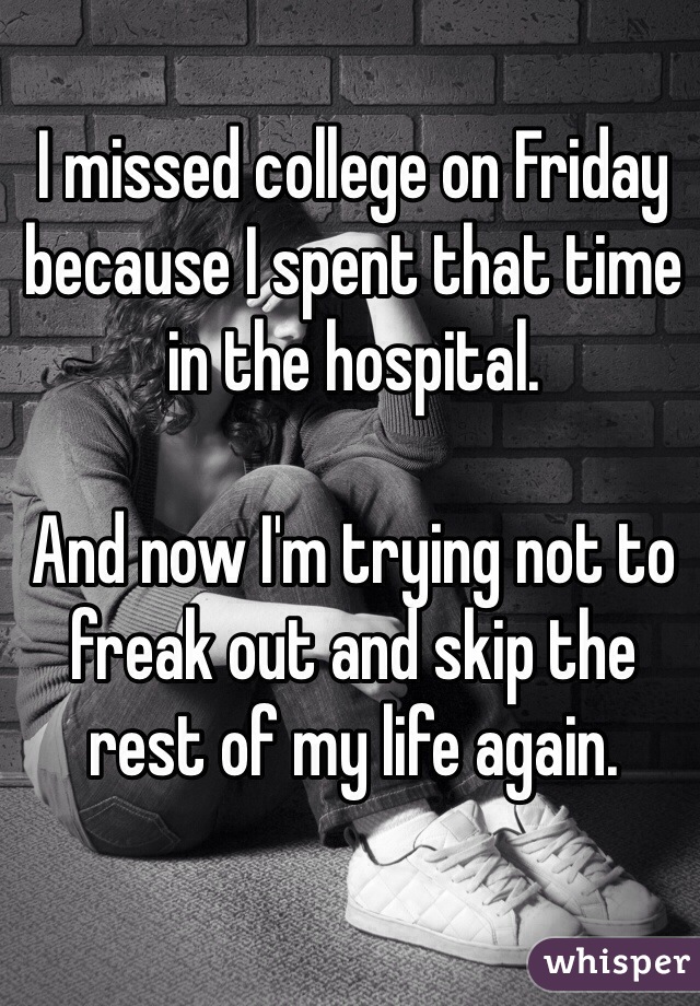 I missed college on Friday because I spent that time in the hospital.

And now I'm trying not to freak out and skip the rest of my life again.