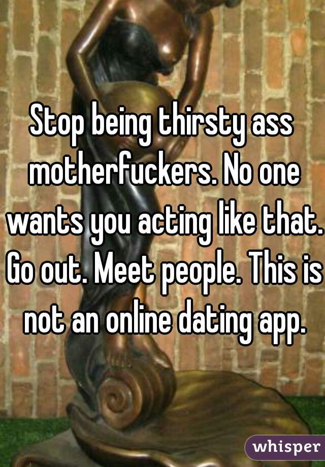 Stop being thirsty ass motherfuckers. No one wants you acting like that. Go out. Meet people. This is not an online dating app.