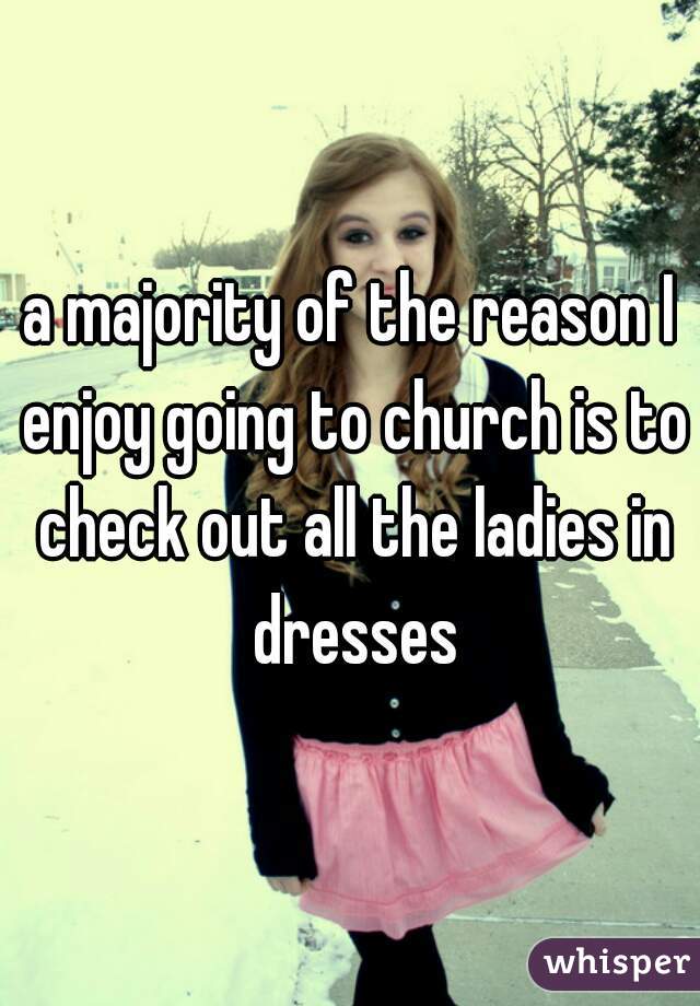 a majority of the reason I enjoy going to church is to check out all the ladies in dresses