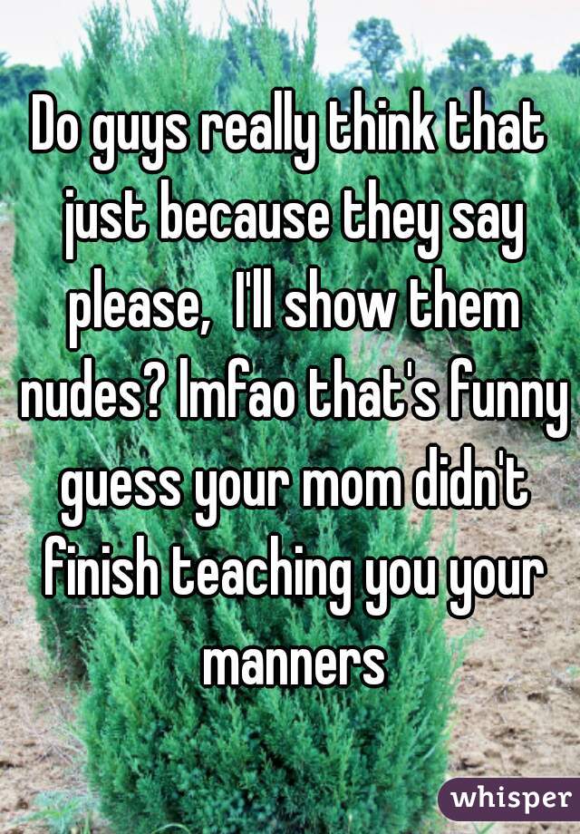 Do guys really think that just because they say please,  I'll show them nudes? lmfao that's funny guess your mom didn't finish teaching you your manners
