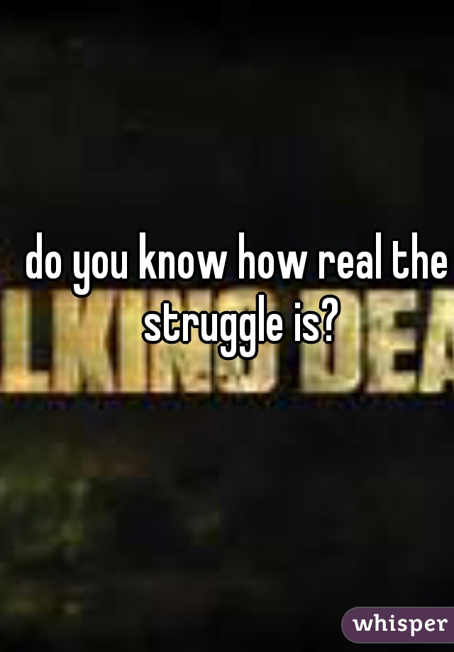 do you know how real the struggle is?