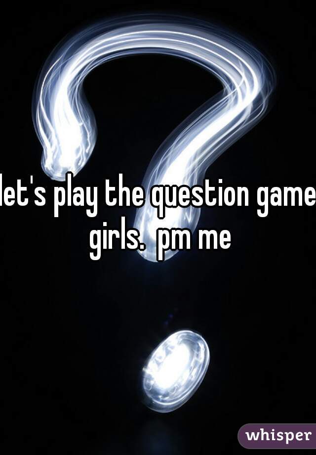 let's play the question game girls.  pm me