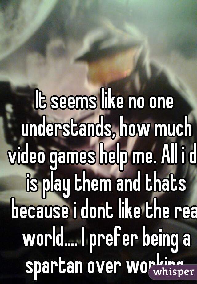 It seems like no one understands, how much video games help me. All i do is play them and thats because i dont like the real world.... I prefer being a spartan over working.