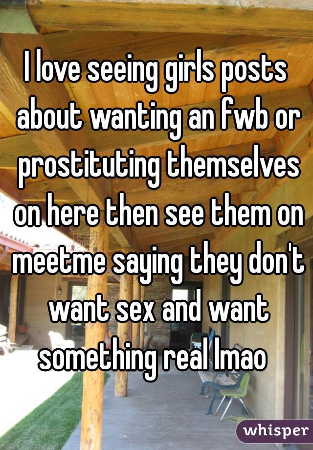 I love seeing girls posts about wanting an fwb or prostituting themselves on here then see them on meetme saying they don't want sex and want something real lmao  