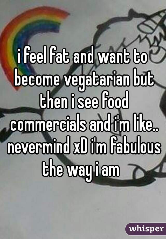 i feel fat and want to become vegatarian but then i see food commercials and i'm like.. nevermind xD i'm fabulous the way i am  