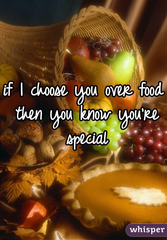 if I choose you over food then you know you're special