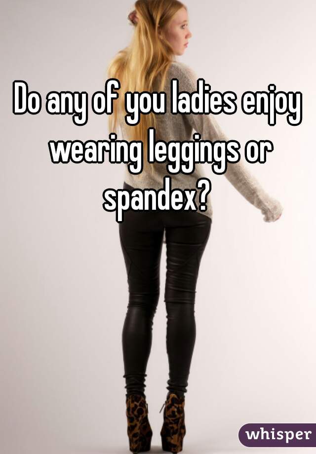 Do any of you ladies enjoy wearing leggings or spandex? 