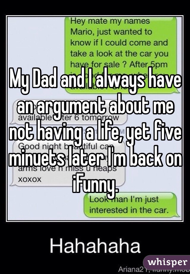 My Dad and I always have an argument about me not having a life, yet five minuets later I'm back on iFunny.