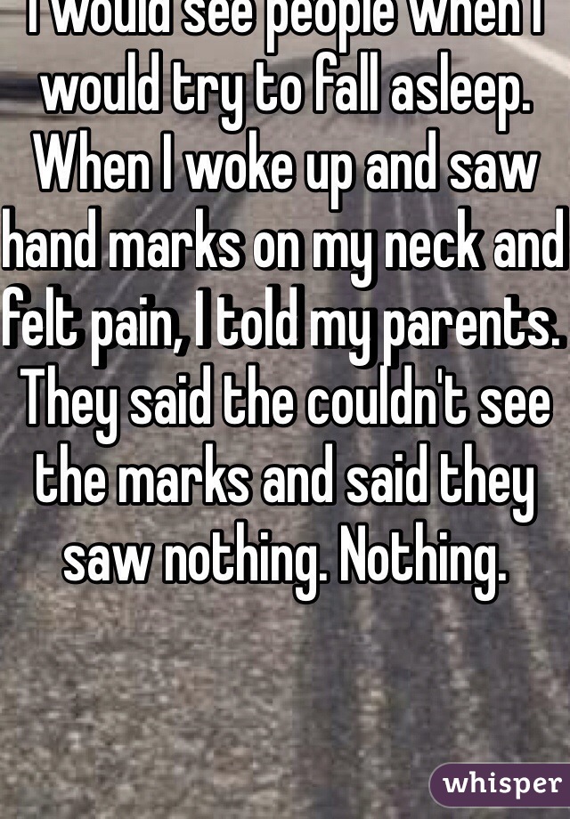 I would see people when I would try to fall asleep. When I woke up and saw hand marks on my neck and felt pain, I told my parents. They said the couldn't see the marks and said they saw nothing. Nothing. 