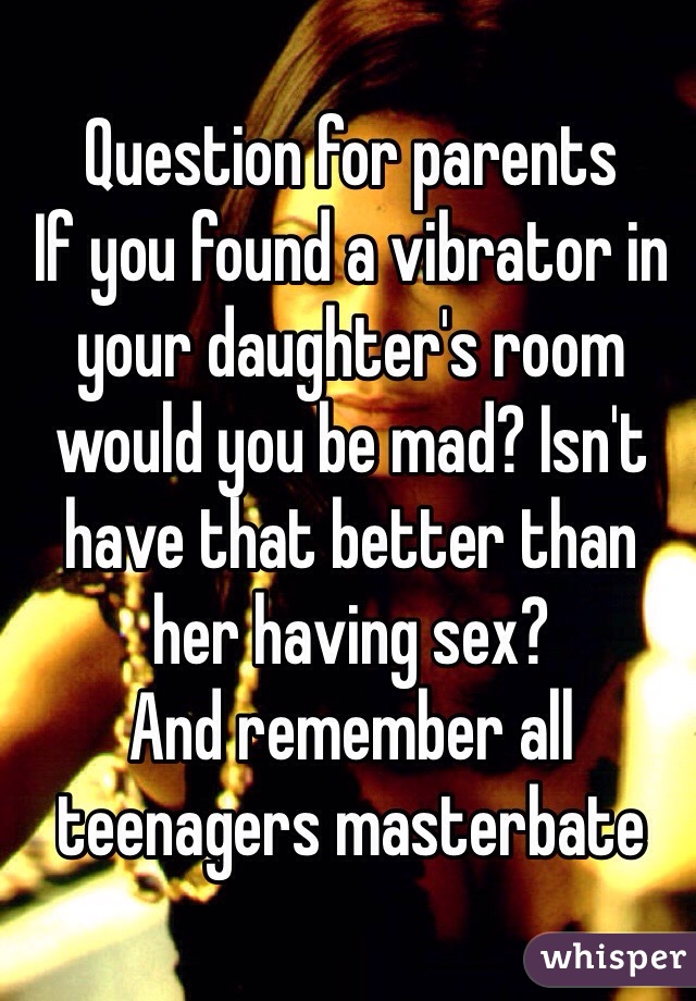 Question for parents
If you found a vibrator in your daughter's room would you be mad? Isn't have that better than her having sex?
And remember all teenagers masterbate 
