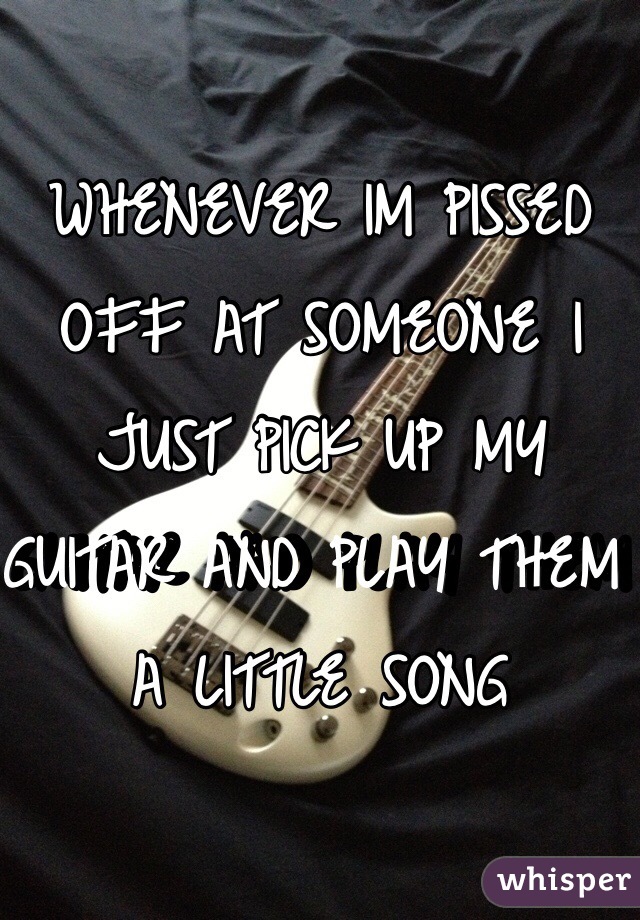 WHENEVER IM PISSED OFF AT SOMEONE I JUST PICK UP MY GUITAR AND PLAY THEM A LITTLE SONG