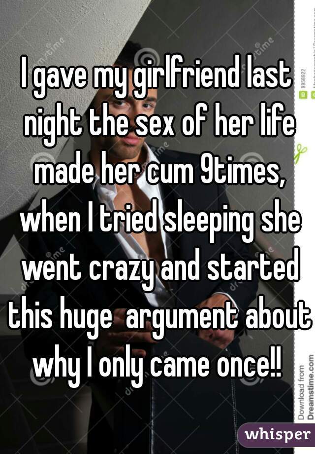 I gave my girlfriend last night the sex of her life made her cum 9times, when I tried sleeping she went crazy and started this huge  argument about why I only came once!! 