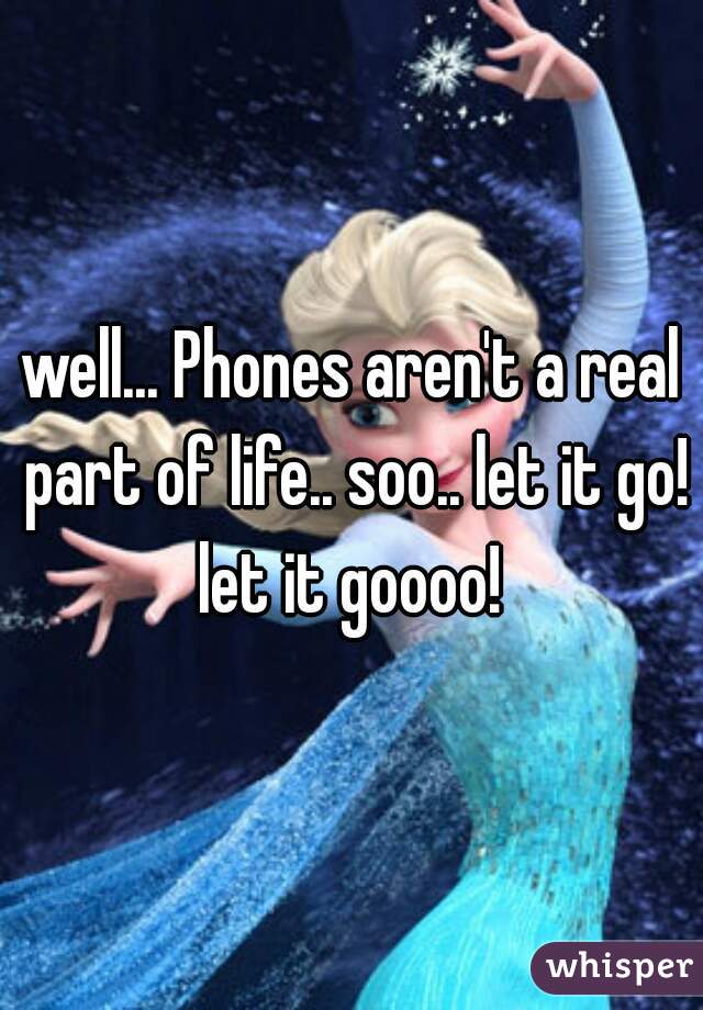 well... Phones aren't a real part of life.. soo.. let it go! let it goooo! 