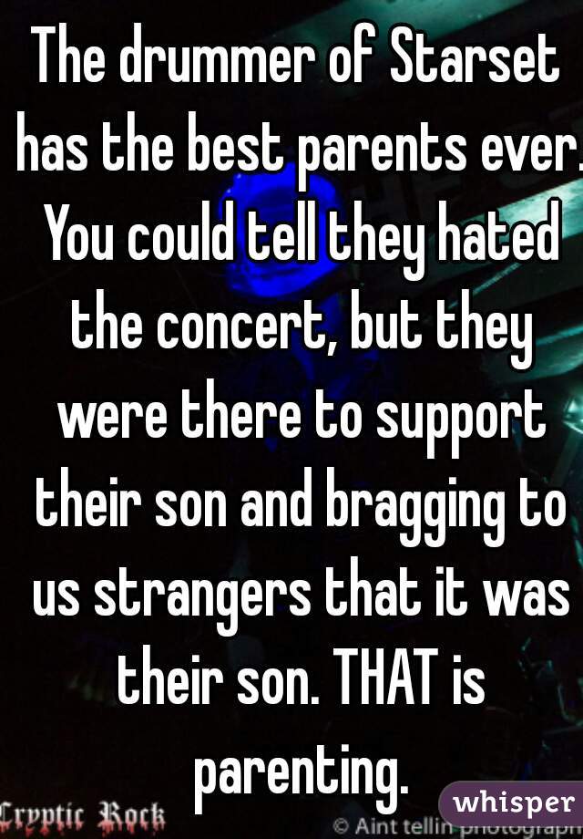 The drummer of Starset has the best parents ever. You could tell they hated the concert, but they were there to support their son and bragging to us strangers that it was their son. THAT is parenting.