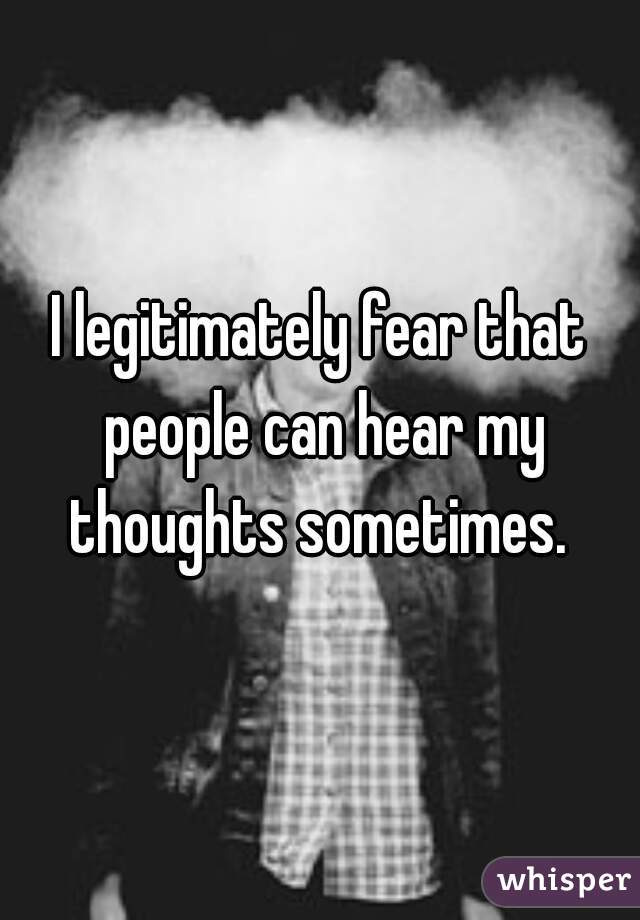 I legitimately fear that people can hear my thoughts sometimes. 
