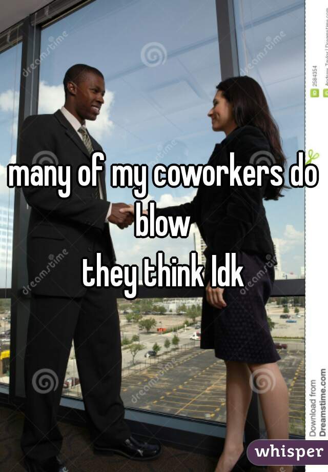 many of my coworkers do blow 
they think Idk
