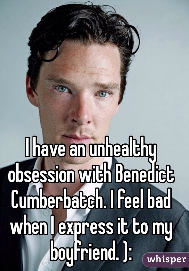 I have an unhealthy obsession with Benedict Cumberbatch. I feel bad when I express it to my boyfriend. ):