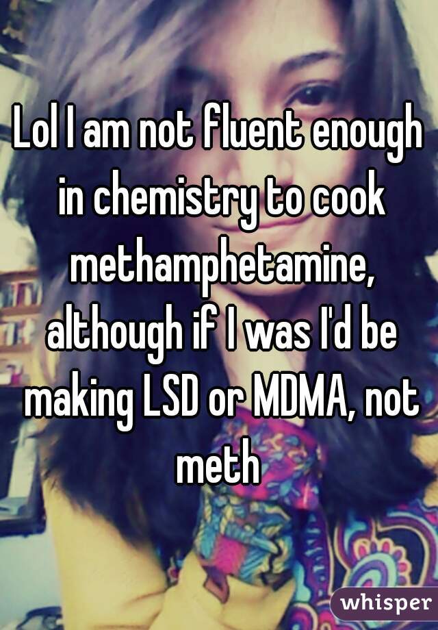 Lol I am not fluent enough in chemistry to cook methamphetamine, although if I was I'd be making LSD or MDMA, not meth 