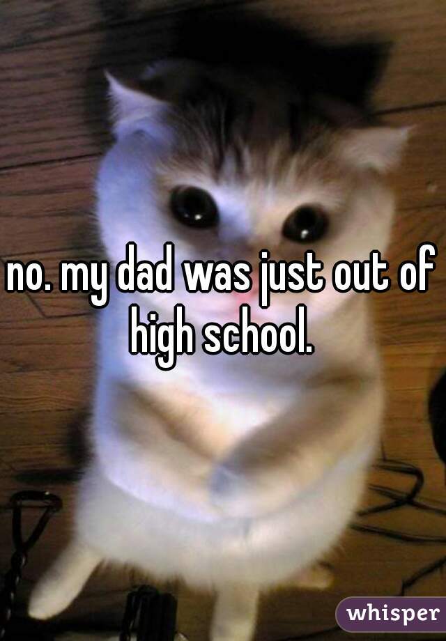 no. my dad was just out of high school. 