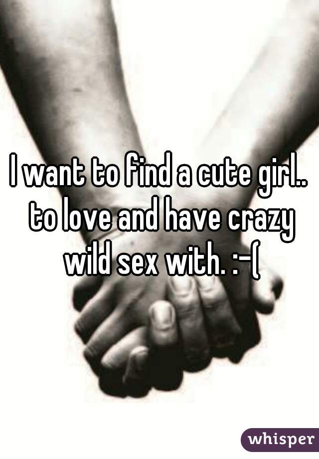 I want to find a cute girl.. to love and have crazy wild sex with. :-(